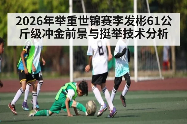 2026年举重世锦赛李发彬61公斤级冲金前景与挺举技术分析